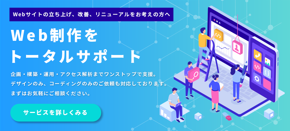 Webサイトの立ち上げ、改善、リニューアルをお考えの方へ。Web制作をトータルサポート。企画・構築・運用・アクセス解析までワンストップでの支援はもちろん、デザインのみ、コーディングのみといったご依頼にも柔軟に対応しております。まずはお気軽にご相談ください。サービスを詳しくご覧になる方はこちらをクリックしてください。