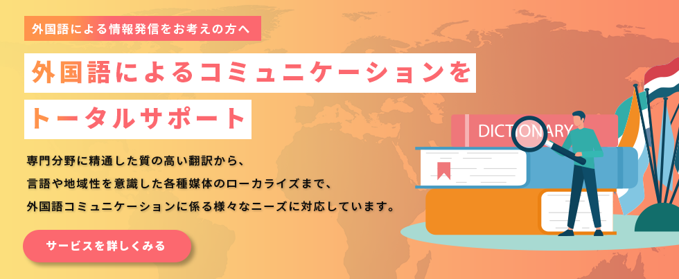 外国語による情報発信をお考えの方へ。外国語によるコミュニケーションをトータルサポート。専門分野に精通した質の高い翻訳から、言語や地域性を意識した各種媒体のローカライズまで、外国語コミュニケーションに係る様々なニーズに対応しています。