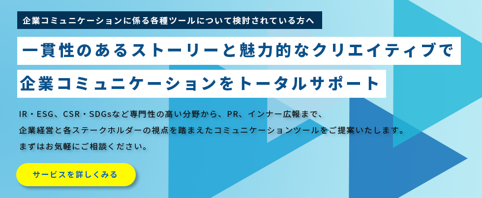 企業コミュニケーションに係る各種ツールについて検討されている方へ。一貫性のあるストーリーと魅力的なクリエイティブで企業コミュニケーションをトータルサポート。IR・ESG、CSR・SDGsなど専門性の高い分野から、PR、インナー広報まで、企業経営と各ステークホルダーの視点を踏まえたコミュニケーションツールをご提案いたします。まずはお気軽にご相談ください。