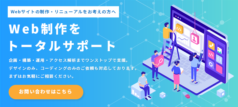 Webサイトの制作・リニューアルをお考えの方へ。Web制作をトータルサポート。企画・構築・運用・アクセス解析までワンストップでの支援はもちろん、デザインのみ、コーディングのみといったご依頼にも柔軟に対応しております。まずはお気軽にご相談ください。Web制作サービスの詳細はこちらをクリックしてください。