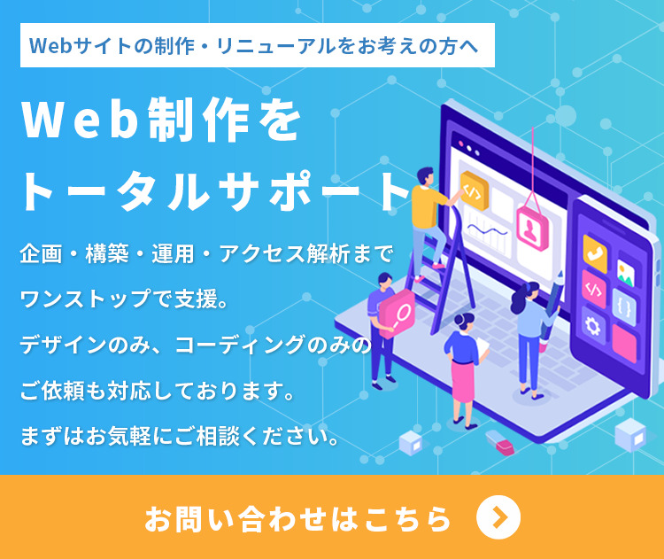 Webサイトの立ち上げ、改善、リニューアルをお考えの方へ。Web制作をトータルサポート。企画・構築・運用・アクセス解析までワンストップでの支援はもちろん、デザインのみ、コーディングのみといったご依頼にも柔軟に対応しております。まずはお気軽にご相談ください。お問い合わせはこちらをクリックしてください。