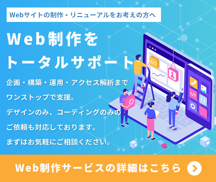 Webサイトの立ち上げ、改善、リニューアルをお考えの方へ。Web制作をトータルサポート。企画・構築・運用・アクセス解析までワンストップでの支援はもちろん、デザインのみ、コーディングのみといったご依頼にも柔軟に対応しております。まずはお気軽にご相談ください。Web制作サービスの詳細はこちらをクリックしてください。